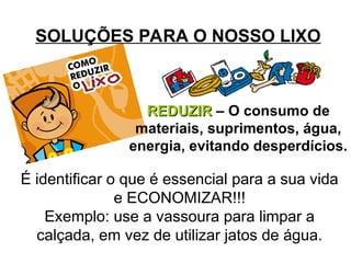 SOLUÇÕES PARA O NOSSO LIXO
REDUZIR
REDUZIR – O consumo de
materiais, suprimentos, água,
energia, evitando desperdícios.
É identificar o que é essencial para a sua vida
e ECONOMIZAR!!!
Exemplo: use a vassoura para limpar a
calçada, em vez de utilizar jatos de água.
 