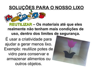 SOLUÇÕES PARA O NOSSO LIXO
REUTILIZAR
REUTILIZAR – Os materiais até que eles
realmente não tenham mais condições de
uso, dentro dos limites de segurança.
É usar a criatividade para
ajudar a gerar menos lixo.
Exemplo: reutilize potes de
vidro para conservar e
armazenar alimentos ou
outros objetos.
 