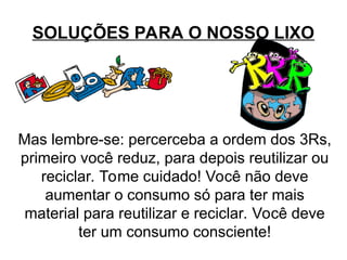 SOLUÇÕES PARA O NOSSO LIXO
Mas lembre-se: percerceba a ordem dos 3Rs,
primeiro você reduz, para depois reutilizar ou
reciclar. Tome cuidado! Você não deve
aumentar o consumo só para ter mais
material para reutilizar e reciclar. Você deve
ter um consumo consciente!
 
