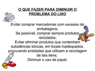 O QUE FAZER PARA DIMINUIR O
PROBLEMA DO LIXO
Evitar comprar mercadorias com excesso de
embalagens;
Se possível, comprar sempre produtos
reciclados;
Evitar eliminar produtos que contenham
substâncias tóxicas, em locais inadequados,
procurando entidades que utilizam a reciclagem
de tais itens;
Diminuir o uso de papel.
 