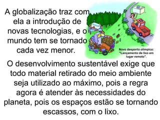 O desenvolvimento sustentável exige que
todo material retirado do meio ambiente
seja utilizado ao máximo, pois a regra
agora é atender às necessidades do
planeta, pois os espaços estão se tornando
escassos, com o lixo.
A globalização traz com
ela a introdução de
novas tecnologias, e o
mundo tem se tornado
cada vez menor.
 