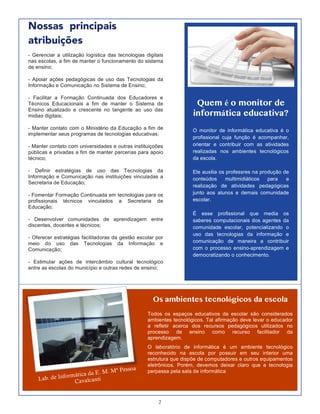 2
Nossas principais
atribuições
1
- Gerenciar a utilização logística das tecnologias digitais
nas escolas, a fim de manter o funcionamento do sistema
de ensino;
- Apoiar ações pedagógicas de uso das Tecnologias da
Informação e Comunicação no Sistema de Ensino;
- Facilitar a Formação Continuada dos Educadores e
Técnicos Educacionais a fim de manter o Sistema de
Ensino atualizado e crescente no tangente ao uso das
midias digitais;
- Manter contato com o Ministério da Educação a fim de
implementar seus programas de tecnologias educativas;
- Manter contato com universidades e outras instituiçoões
públicas e privadas a fim de manter parcerias para apoio
técnico;
- Definir estratégias de uso das Tecnologias da
Informação e Comunicação nas instituições vinculadas a
Secretaria de Educação;
- Fomentar Formação Continuada em tecnologias para os
profissionais técnicos vinculados a Secretaria de
Educação;
- Desenvolver comunidades de aprendizagem entre
discentes, docentes e técnicos;
- Oferecer estratégias facilitadoras da gestão escolar por
meio do uso das Tecnologias da Informação e
Comunicação;
- Estimular ações de intercâmbio cultural tecnológico
entre as escolas do município e outras redes de ensino;
Quem é o monitor de
informática educativa?
O monitor de informática educativa é o
profissional cuja função é acompanhar,
orientar e contribuir com as atividades
realizadas nos ambientes tecnológicos
da escola.
Ele auxilia os professres na produção de
conteúdos multimidiáticos para a
realização de atividades pedagógicas
junto aos alunos e demais comunidade
escolar.
É esse profissional que media os
saberes computacionais dos agentes da
comunidade escolar, potencializando o
uso das tecnologias da informação e
comunicação de maneira a contribuir
com o processo ensino-aprendizagem e
democratizando o conhecimento.
Os ambientes tecnológicos da escola
Todos os espaços educativos da escolar são considerados
ambientes tecnológicos. Tal afirmação deve levar o educador
a refletir acerca dos recursos pedagógicos utilizados no
processo de ensino como recurso facilitador da
aprendizagem.
O laboratório de informática é um ambiente tecnológico
reconhecido na escola por possuir em seu interior uma
estrutura que dispõe de computadores e outros equipamentos
eletrônicos. Porém, devemos deixar claro que a tecnologia
perpassa pela sala de informática
Lab. de Informática da E. M. Mª Pessoa
Cavalcanti
 