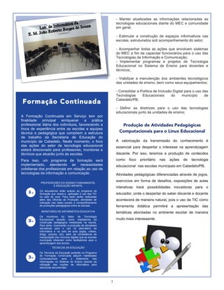 3
Produção de Atividades Pedagógicas
Computacionais para o Linux Educacional
A valorização da transmissão do conhecimento é
essencial para despertar o interesse na aprendizagem
discente. Por isso, teremos a produção de conteúdos
como foco prioritário nas ações de tecnologia
educacional nas escolas municipais em Cabedelo/PB.
Atividades pedagógicas diferenciadas através de jogos,
exercícios em forma de desafios, exposições de aulas
interativas trará possibilidades inovadoras para o
educador, onde o despertar do saber discente e docente
acontecerá de maneira natural, pois o uso da TIC como
ferramenta didática permitirá a apresentação das
temáticas abordadas no ambiente escolar de maneira
muito mais interessante.
Formação Continuada
A Formação Continuada em Serviço tem por
finalidade principal enriquecer a prática
professional diária dos indivíduos, favorecendo a
troca de experiência entre as escolas e equipes
técnica e pedagógica que compõem a estrutura
de trabalho da Secretaria de Educação do
município de Cabedelo. Neste momento, o foco
das ações do setor de tecnologia educacional
estará direcionado para professores, monitores e
técnicos que atuarão junto às escolas.
Para isso, um programa de formação será
implementado, atendendo as necessidades
cotidianas dos profissionais em relação ao uso de
tecnologias da informação e comunicação
2
- Manter atualizadas as informações relacionadas as
tecnologias educacionais diante do MEC e comunidade
em geral;
- Estimular a construção de espaços informativos nas
escolas, estruturados sob acompanhamento do setor;
- Acompanhar todas as ações que envolvam sistemas
do MEC a fim de capacitar funcionários para o uso das
Tecnologias da Informação e Comunicação;
- Implementar programas e projetos de Tecnologia
Educacional no Sistema de Ensino para docentes e
técnicos;
- Viabilizar a manutenção dos ambientes tecnológicos
das unidades de ensino, bem como seus equipamentos;
- Consolidar a Política de Inclusão Digital para o uso das
Tecnologias Educacionais do município de
Cabedelo/PB;
- Definir as diretrizes para o uso das tecnologias
educacionais junto às unidades de ensino;
PROFESSORES DO ENSINO FUNDAMENTAL
E EDUCAÇÃO INFANTIL
Os educadores terão acesso ao programa de
formação que visará a aplicação e uso das TIC
na sala de aula. Para tanto serão realizadas
além das Oficinas de Produção, atividades de
interação nas redes sociais e compartilhamento
de produções pedagógicas entre as escolas.
1.
2.
3.
MONITORES DE INFORMÁTICA EDUCATIVA
Os monitores do Setor de Tecnologia
Educacional atuarão como mediadores da
construção pedagógica midiatizada na escola.
Para tanto, vivenciarão a produção de atividades
educativas para o uso no laboratório de
informática e na sala de aula (jogos, videos,
blogs, quizzes, etc), além da competência de
manipulação dos recursos digitais que as escolas
municipais oferecem como facilitadores para a
aprendizagem dos alunos..
TÉCNICOS DA EDUCAÇÃO
Os Técnicos da Educação poderão no Programa
de Formação Continuada adquirir habilidades
computacionais para o tratamento das
informações no Sistema de Ensino através da
utilização das noções de informática para
estruturas documentais.
 