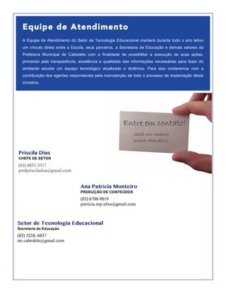 Equipe de Atendimento
A Equipe de Atendimento do Setor de Tecnologia Educacional manterá durante todo o ano letivo
um vínculo direto entre a Escola, seus parceiros, a Secretaria de Educação e demais setores da
Prefeitura Municipal de Cabedelo com a finalidade de possibilitar a execução de suas ações,
primando pela transparência, excelência e qualidade das informações necessárias para fazer do
ambiente escolar um espaço tecnológico atualizado e dinâmico. Para isso contaremos com a
contribuição dos agentes responseveis pela manutanção de todo o processo de implantação desta
iniciativa.
Priscila Dias
CHEFE DE SETOR
(83) 8851-3317
profprisciladias@gmail.com
Ana Patrícia Monteiro
PRODUÇÃO DE CONTEÚDOS
(83) 8700-9819
patricia.mp.silva@gmail.com
Setor de Tecnologia Educacional
Secretaria de Educação
(83) 3228- 6837
ste.cabedelo@gmail.com
 
