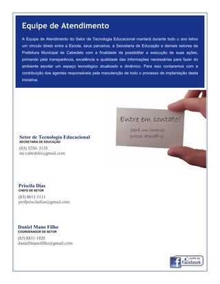 Setor de Tecnologia Educacional
SECRETARIA DE EDUCAÇÃO
(83) 3250- 3135
ste.cabedelo@gmail.com
Equipe de Atendimento
A Equipe de Atendimento do Setor de Tecnologia Educacional manterá durante todo o ano letivo
um vínculo direto entre a Escola, seus parceiros, a Secretaria de Educação e demais setores da
Prefeitura Municipal de Cabedelo com a finalidade de possibilitar a execução de suas ações,
primando pela transparência, excelência e qualidade das informações necessárias para fazer do
ambiente escolar um espaço tecnológico atualizado e dinâmico. Para isso contaremos com a
contribuição dos agentes responsáveis pela manutenção de todo o processo de implantação desta
iniciativa.
Priscila Dias
CHEFE DE SETOR
(83) 8611-1111
profprisciladias@gmail.com
Daniel Mano Filho
COORDENADOR DE SETOR
(83) 8831-1920
danielfmanofilho@gmail.com
 