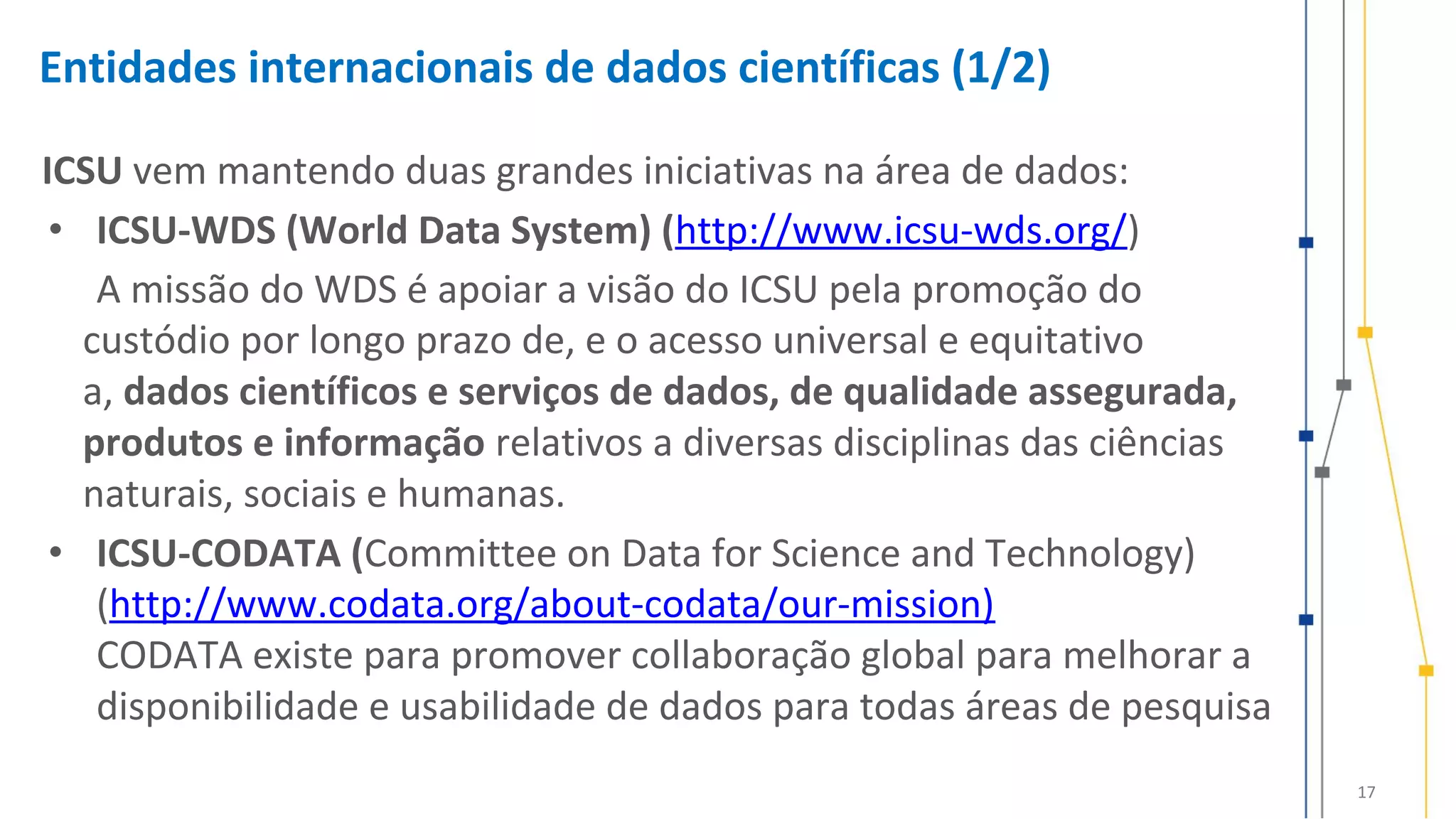 17
Entidades internacionais de dados científicas (1/2)
ICSU vem mantendo duas grandes iniciativas na área de dados:
• ICSU-WDS (World Data System) (http://www.icsu-wds.org/)
A missão do WDS é apoiar a visão do ICSU pela promoção do
custódio por longo prazo de, e o acesso universal e equitativo
a, dados científicos e serviços de dados, de qualidade assegurada,
produtos e informação relativos a diversas disciplinas das ciências
naturais, sociais e humanas.
• ICSU-CODATA (Committee on Data for Science and Technology)
(http://www.codata.org/about-codata/our-mission)
CODATA existe para promover collaboração global para melhorar a
disponibilidade e usabilidade de dados para todas áreas de pesquisa
 