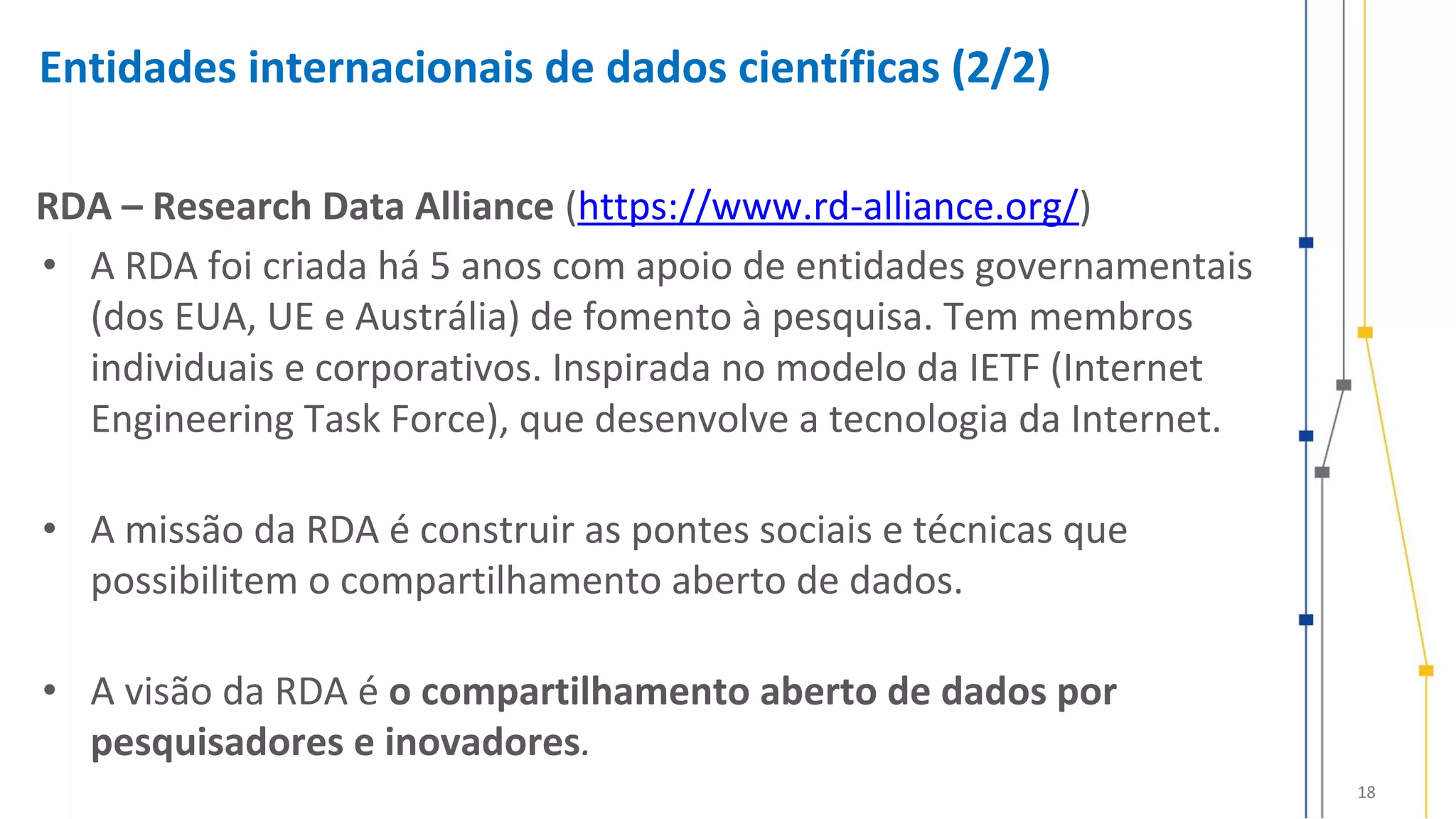 18
Entidades internacionais de dados científicas (2/2)
RDA – Research Data Alliance (https://www.rd-alliance.org/)
• A RDA foi criada há 5 anos com apoio de entidades governamentais
(dos EUA, UE e Austrália) de fomento à pesquisa. Tem membros
individuais e corporativos. Inspirada no modelo da IETF (Internet
Engineering Task Force), que desenvolve a tecnologia da Internet.
• A missão da RDA é construir as pontes sociais e técnicas que
possibilitem o compartilhamento aberto de dados.
• A visão da RDA é o compartilhamento aberto de dados por
pesquisadores e inovadores.
 