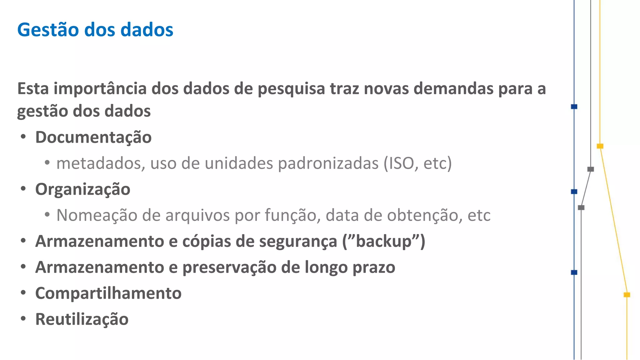 Gestão dos dados
Esta importância dos dados de pesquisa traz novas demandas para a
gestão dos dados
• Documentação
• metadados, uso de unidades padronizadas (ISO, etc)
• Organização
• Nomeação de arquivos por função, data de obtenção, etc
• Armazenamento e cópias de segurança (”backup”)
• Armazenamento e preservação de longo prazo
• Compartilhamento
• Reutilização
 