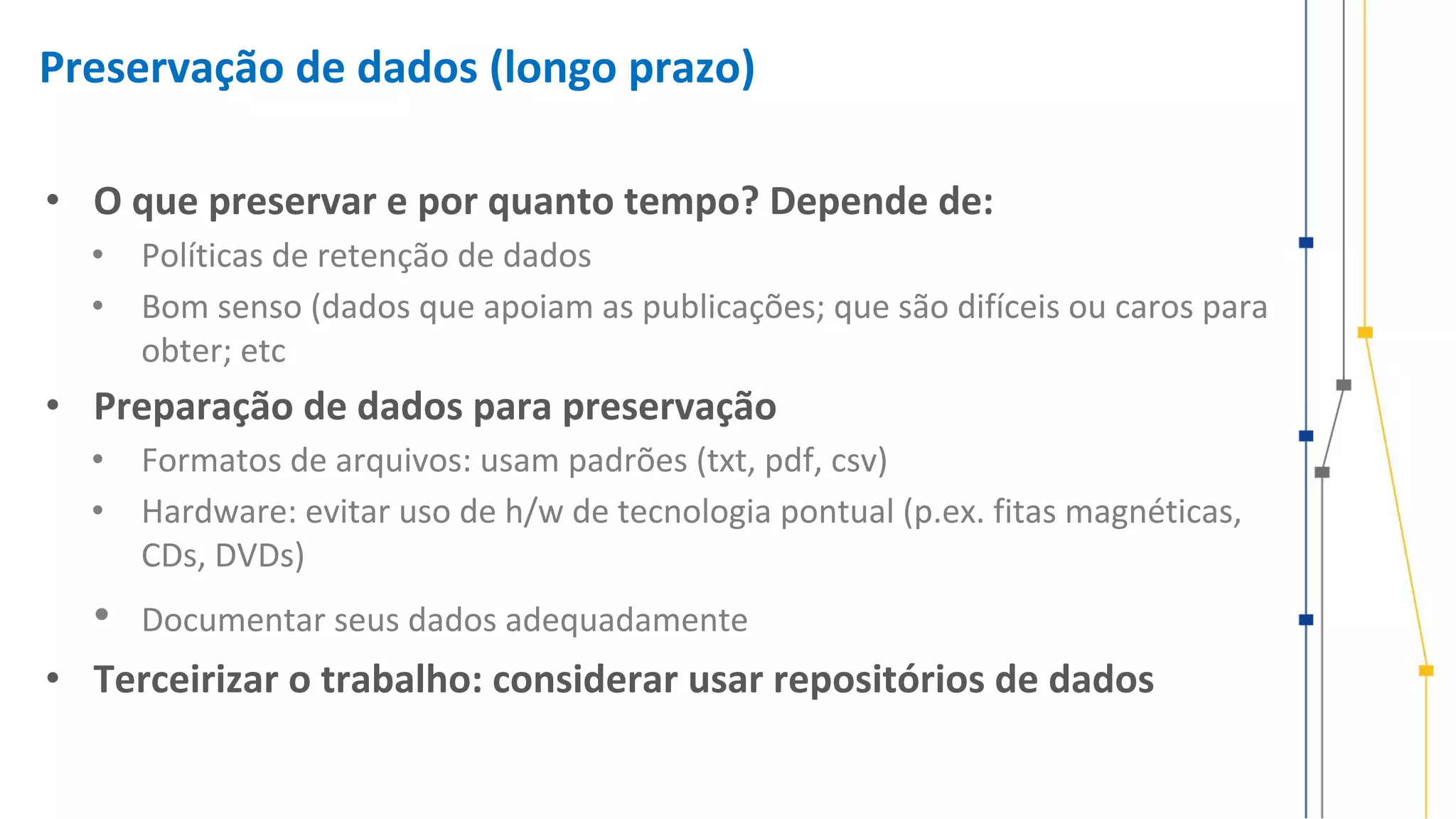 Preservação de dados (longo prazo)
• O que preservar e por quanto tempo? Depende de:
• Políticas de retenção de dados
• Bom senso (dados que apoiam as publicações; que são difíceis ou caros para
obter; etc
• Preparação de dados para preservação
• Formatos de arquivos: usam padrões (txt, pdf, csv)
• Hardware: evitar uso de h/w de tecnologia pontual (p.ex. fitas magnéticas,
CDs, DVDs)
• Documentar seus dados adequadamente
• Terceirizar o trabalho: considerar usar repositórios de dados
 