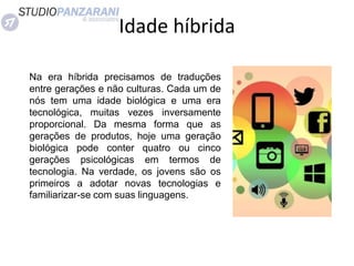 Idade híbrida
Na era híbrida precisamos de traduções
entre gerações e não culturas. Cada um de
nós tem uma idade biológica e uma era
tecnológica, muitas vezes inversamente
proporcional. Da mesma forma que as
gerações de produtos, hoje uma geração
biológica pode conter quatro ou cinco
gerações psicológicas em termos de
tecnologia. Na verdade, os jovens são os
primeiros a adotar novas tecnologias e
familiarizar-se com suas linguagens.
 