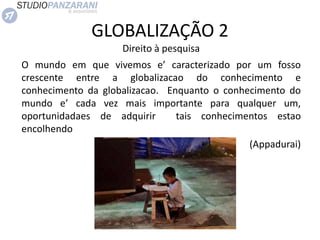 GLOBALIZAÇÃO 2
Direito à pesquisa
O mundo em que vivemos e’ caracterizado por um fosso
crescente entre a globalizacao do conhecimento e
conhecimento da globalizacao. Enquanto o conhecimento do
mundo e’ cada vez mais importante para qualquer um,
oportunidadaes de adquirir tais conhecimentos estao
encolhendo
(Appadurai)
 