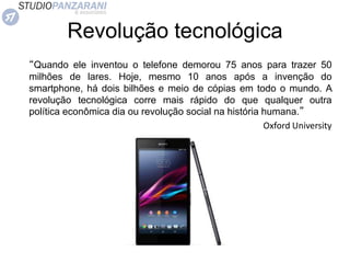 Revolução tecnológica
“Quando ele inventou o telefone demorou 75 anos para trazer 50
milhões de lares. Hoje, mesmo 10 anos após a invenção do
smartphone, há dois bilhões e meio de cópias em todo o mundo. A
revolução tecnológica corre mais rápido do que qualquer outra
política econômica dia ou revolução social na história humana.”
Oxford University
 