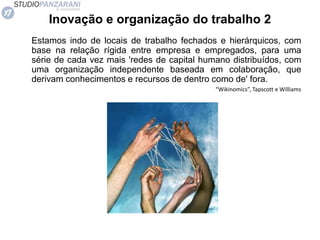 Inovação e organização do trabalho 2
Estamos indo de locais de trabalho fechados e hierárquicos, com
base na relação rígida entre empresa e empregados, para uma
série de cada vez mais 'redes de capital humano distribuídos, com
uma organização independente baseada em colaboração, que
derivam conhecimentos e recursos de dentro como de' fora.
“Wikinomics”, Tapscott e Williams
 