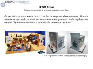 LEGO Ideas
Tijolos se tornam sociais: de um projeto para outro em um clique
Os usuários podem enviar suas criações à empresa dinamarquesa. O mais
votado, se aprovado, entrará em venda e o autor ganhará 1% de royalties nas
vendas. "Queremos estimular a criatividade de nossos usuários" *
* di Sergio Pennacchini su repubblica.it/tecnologia/
 