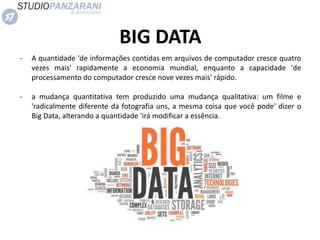 BIG DATA
- A quantidade 'de informações contidas em arquivos de computador cresce quatro
vezes mais' rapidamente a economia mundial, enquanto a capacidade 'de
processamento do computador cresce nove vezes mais' rápido.
- a mudança quantitativa tem produzido uma mudança qualitativa: um filme e
'radicalmente diferente da fotografia uns, a mesma coisa que você pode' dizer o
Big Data, alterando a quantidade 'irá modificar a essência.
 