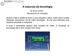 A natureza da tecnologia
W. Brian Arthur
Mecanismo de inovação
Quanto maior a distância entre a nova solução e velha, maior será a' prisão
(bloqueio mecanismo -in) da velha tecnologia. Si cria uma histerese uma
resposta atrasada a mudanças.
A nova é abrandada apenas pelo sucesso do velha. A mudança na
tecnologia não é nem simples nem linear
 
