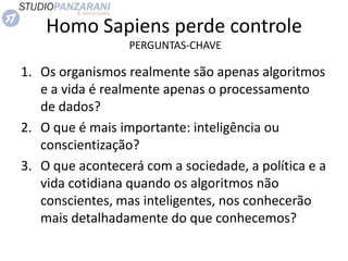 Homo Sapiens perde controle
PERGUNTAS-CHAVE
1. Os organismos realmente são apenas algoritmos
e a vida é realmente apenas o processamento
de dados?
2. O que é mais importante: inteligência ou
conscientização?
3. O que acontecerá com a sociedade, a política e a
vida cotidiana quando os algoritmos não
conscientes, mas inteligentes, nos conhecerão
mais detalhadamente do que conhecemos?
 