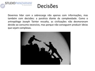 Devemos lidar com a sobrecarga não apenas com informações, mas
também com decisões: a paralisia diante da complexidade. Como o
antropólogo Joseph Tainter ressalta, as civilizações não desmoronam
devido ao consumo excessivo, mas porque não conseguem produzir ideias
que sejam complexas.
Decisões
 