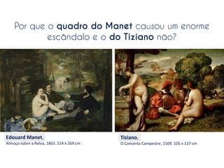 Por que o quadro do Manet causou um enorme
escândalo e o do Tiziano não?

Edouard	
  Manet,	
  

Almoço	
  sobre	
  a	
  Relva,	
  1863.	
  214	
  x	
  269	
  cm

Tiziano,	
  

O	
  Concerto	
  Campestre,	
  1509.	
  105	
  x	
  137	
  cm

 