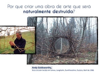 Por que criar uma obra de arte que será
naturalmente destruída?

Andy	
  Goldsworthy,	
  

Arco	
  circular	
  tecido	
  em	
  ramos,	
  Langholm,	
  Dumfriesshire,	
  Escócia,	
  Abril	
  de	
  1986

 