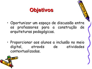 Objetivos

• Oportunizar um espaço de discussão entre
  os professores para a construção de
  arquiteturas pedagógicas.

• Proporcionar aos alunos a inclusão no meio
  digital,    através     de      atividades
  contextualizadas.
 