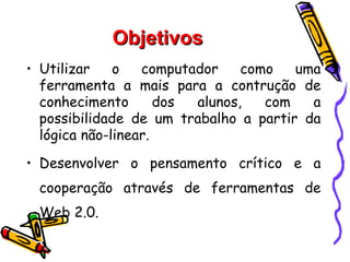 Objetivos
• Utilizar    o   computador    como   uma
  ferramenta a mais para a contrução de
  conhecimento       dos alunos,   com   a
  possibilidade de um trabalho a partir da
  lógica não-linear.

• Desenvolver o pensamento crítico e a
 cooperação através de ferramentas de
 Web 2.0.
 