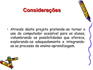 Considerações


• Através deste projeto pretende-se tornar o
  uso do computador acessível para os alunos,
  vislumbrando as possibilidades que oferece,
  explorando-as adequadamente e integrando-
  as ao processo de ensino-aprendizagem.
 