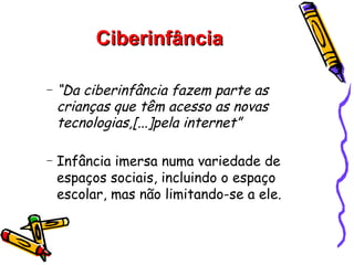 Ciberinfância

−   “Da ciberinfância fazem parte as
    crianças que têm acesso as novas
    tecnologias,[...]pela internet”

−   Infância imersa numa variedade de
    espaços sociais, incluindo o espaço
    escolar, mas não limitando-se a ele.
 