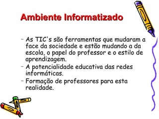 Ambiente Informatizado

−   As TIC's são ferramentas que mudaram a
    face da sociedade e estão mudando a da
    escola, o papel do professor e o estilo de
    aprendizagem.
−   A potencialidade educativa das redes
    informáticas.
−   Formação de professores para esta
    realidade.
 
