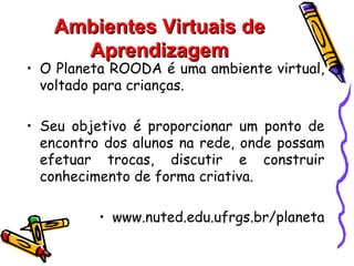 Ambientes Virtuais de
     Aprendizagem
• O Planeta ROODA é uma ambiente virtual,
  voltado para crianças.

• Seu objetivo é proporcionar um ponto de
  encontro dos alunos na rede, onde possam
  efetuar trocas, discutir e construir
  conhecimento de forma criativa.

          • www.nuted.edu.ufrgs.br/planeta
 
