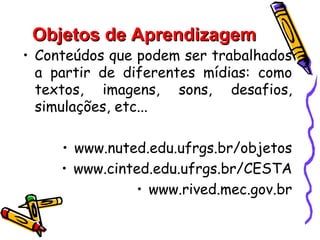 Objetos de Aprendizagem
• Conteúdos que podem ser trabalhados
  a partir de diferentes mídias: como
  textos, imagens, sons, desafios,
  simulações, etc...

     • www.nuted.edu.ufrgs.br/objetos
     • www.cinted.edu.ufrgs.br/CESTA
               • www.rived.mec.gov.br
 