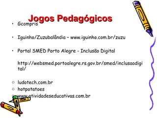 •
        Jogos Pedagógicos
    Gcompris

• Iguinho/Zuzubalândia – www.iguinho.com.br/zuzu

• Portal SMED Porto Alegre - Inclusão Digital

    http://websmed.portoalegre.rs.gov.br/smed/inclusaodigi
    tal/

o ludotech.com.br
o hotpotatoes
o www.atividadeseducativas.com.br
 