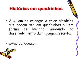 Histórias em quadrinhos

• Auxiliam as crianças a criar histórias
  que podem ser em quadrinhos ou em
  forma de livrinho, ajudando no
  desenvolvimento da linguagem escrita.

• www.toondoo.com
 