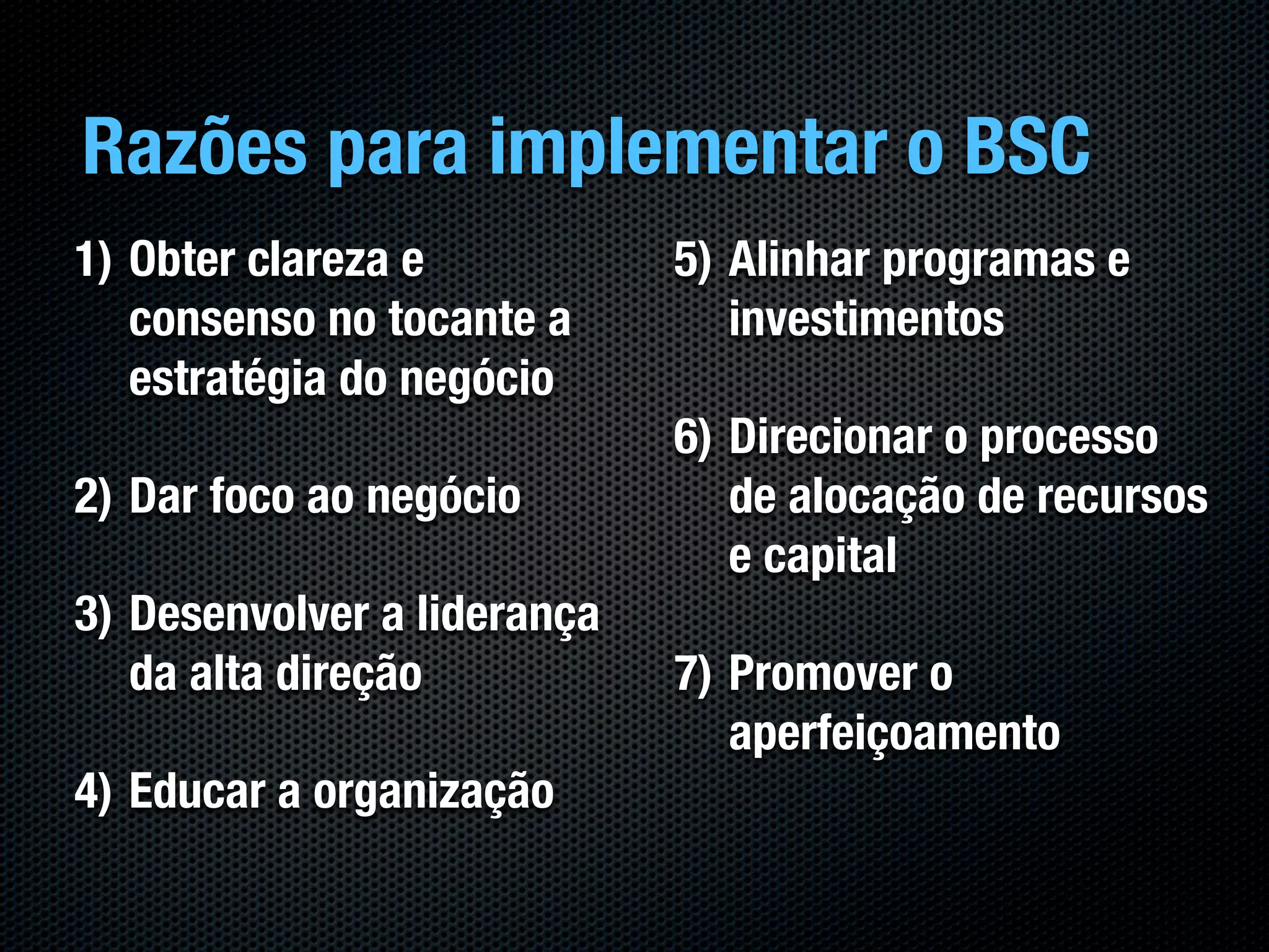 Razões para implementar o BSC
1) Obter clareza e           5) Alinhar programas e
   consenso no tocante a        investimentos
   estratégia do negócio
                             6) Direcionar o processo
2) Dar foco ao negócio          de alocação de recursos
                                e capital
3) Desenvolver a liderança
   da alta direção           7) Promover o
                                aperfeiçoamento
4) Educar a organização
 