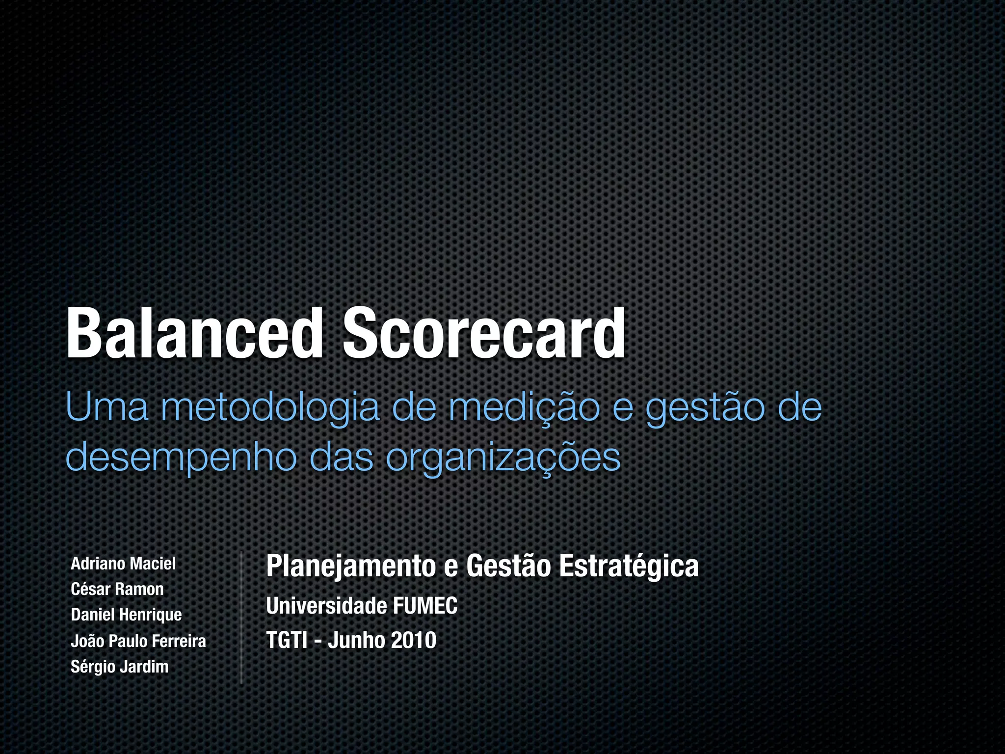 Balanced Scorecard
Uma metodologia de medição e gestão de
desempenho das organizações

Adriano Maciel        Planejamento e Gestão Estratégica
César Ramon
Daniel Henrique       Universidade FUMEC
João Paulo Ferreira   TGTI - Junho 2010
Sérgio Jardim
 