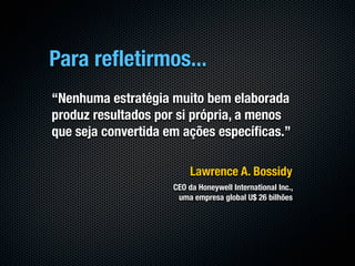 Para reﬂetirmos...
“Nenhuma estratégia muito bem elaborada
produz resultados por si própria, a menos
que seja convertida em ações especíﬁcas.”

                         Lawrence A. Bossidy
                    CEO da Honeywell International Inc.,
                     uma empresa global U$ 26 bilhões
 