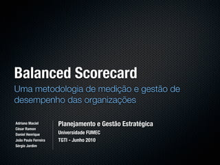 Balanced Scorecard
Uma metodologia de medição e gestão de
desempenho das organizações

Adriano Maciel        Planejamento e Gestão Estratégica
César Ramon
Daniel Henrique       Universidade FUMEC
João Paulo Ferreira   TGTI - Junho 2010
Sérgio Jardim
 