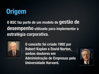 Origem
O BSC faz parte de um modelo de gestão   de
desempenho utilizado para implementar a
estratégia corporativa.

          O conceito foi criado 1992 por
          Robert Kaplan e David Norton,
          ambos doutores em
          Administração de Empresas pela
          Universidade Harvard.
 