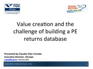 Value	
  crea?on	
  and	
  the	
  
                        challenge	
  of	
  building	
  a	
  PE	
  
                            returns	
  database	
  

Presented	
  by	
  Claudio	
  Vilar	
  Furtado	
  	
  
Execu7ve	
  Director,	
  GVcepe	
  
cepe@fgvsp.br,	
  February	
  2011.	
  
Copyright	
  @2011.	
  	
  Fundação	
  Getúlio	
  Vargas	
  -­‐	
  GVcepe	
     1	
  
 