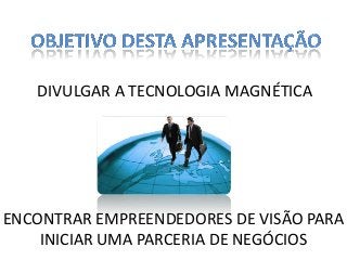 DIVULGAR A TECNOLOGIA MAGNÉTICA

ENCONTRAR EMPREENDEDORES DE VISÃO PARA
INICIAR UMA PARCERIA DE NEGÓCIOS

 