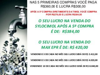 NAS 5 PRIMEIRAS COMPRAS VOCÊ PAGA
R$360,00 E LUCRA R$300,00
APÓS A 5ª COMPRA DIRETAMENTE DA TIMOL VOCÊ COMPRA
POR R$276,00 E LUCRA R$384,00

O SEU LUCRO NA VENDA DO
SYLOCIMOL APÓS A 5ª COMPRA
É DE: R$384,00
O SEU LUCRO NA VENDA DO
MAX EPR É DE: R$ 420,00
VENDENDO 3 DE CADA NO MÊS SEU LUCRO SERÁ DE R$ 2.412,00
VENDENDO 5 DE CADA NO MÊS SEU LUCRO SERÁ DE R$ 4.020,00

VENDENDO 10 DE CADA NO MÊS SEU LUCRO SERÁ DE R$ 8.040,00

 
