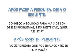 CONHEÇO A SOLUÇÃO PARA MAIS DE 80%
DESSES PROBLEMAS, ESTÁ NESTE DVD, QUER
ASSISTIR?

VOCÊ ACREDITA QUE PODERIA ACONTECER
COM VOCÊ?

 