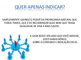QUER APENAS INDICAR?
SIMPLESMENTE USANDO O PODER DA PROPAGANDA NATURAL QUE
TODOS TEMOS, QUE É DE RECOMENDAR ALGO BOM QUE TRAGA
QUALIDADE DE VIDA E MAIS SAÚDE.

A CADA NOVO AFILIADO QUE VOCÊ INDICAR,
VOCÊ GANHA BÔNUS
SOBRE O CONSUMO E INDICAÇÃO DELES

 