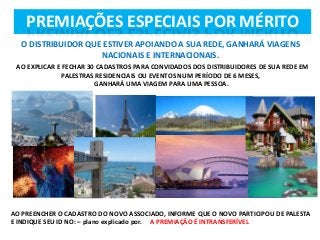 PREMIAÇÕES ESPECIAIS POR MÉRITO
O DISTRIBUIDOR QUE ESTIVER APOIANDO A SUA REDE, GANHARÁ VIAGENS
NACIONAIS E INTERNACIONAIS.
AO EXPLICAR E FECHAR 30 CADASTROS PARA CONVIDADOS DOS DISTRIBUIDORES DE SUA REDE EM
PALESTRAS RESIDENCIAIS OU EVENTOS NUM PERÍODO DE 6 MESES,
GANHARÁ UMA VIAGEM PARA UMA PESSOA.

AO PREENCHER O CADASTRO DO NOVO ASSOCIADO, INFORME QUE O NOVO PARTICIPOU DE PALESTA
E INDIQUE SEU ID NO: – plano explicado por. A PREMIAÇÃO É INTRANSFERÍVEL

 