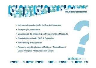 M&A Transformacional
 Novo cenário pós-fusão Kroton-Anhanguera
 Prospecção constante
 Construção de imagem positiva perante o Mercado
 Envolvimento direto CEO & Conselho
 Networking  Essencial
 Respeito aos Limitadores (Cultura / Capacidade /
Gente / Capital / Recursos em Geral)
 