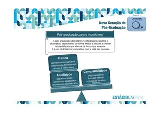 Março 2013 8Plano Pós-graduação
A pós-graduação da Estácio é voltada para a prática e
atualidade, capacitando de forma efetiva a pessoa a crescer
na medida em que ela usa de fato o que aprende.
E a pós da Estácio é compatível com a vida das pessoas.
Pós-graduação para o mundo real
FRENTE 1
Nova Geração de
Pós-Graduação
 