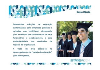 Nossa Missão
Desenvolver soluções de educação
customizadas para empresas públicas e
privadas, que contribuam diretamente
para a melhoria das competências de seus
funcionários e colaboradores, e para
sustentabilidade dos resultados de
negócio da organização.
A visão da área baseia-se no
desenvolvimento da “cadeia de educação”
para as empresas.
 