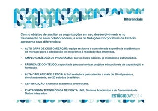 Diferenciais
Com o objetivo de auxiliar as organizações em seu desenvolvimento e no
treinamento de seus colaboradores, a área de Soluções Corporativas da Estácio
apresenta seus diferenciais:
• ALTO GRAU DE CUSTOMIZAÇÃO: equipe exclusiva e com elevada experiência acadêmica e
de mercado para a adequação de programas à realidade das empresas.
• AMPLO CATÁLOGO DE PROGRAMAS: Cursos livres básicos, já moldados e estruturados.
• FÁBRICA DE CONTEÚDO: capacitada para customizar projetos educacionais de capacitação e
formação
• ALTA CAPILARIDADE E ESCALA: Infraestrutura para atender a mais de 10 mil pessoas,
simultaneamente, em 20 estados brasileiros.
• CERTIFICAÇÃO: Chancela acadêmica universitária.
• PLATAFORMA TECNOLÓGICA DE PONTA: LMS, Sistema Acadêmico e de Transmissão de
Dados integrados.
 