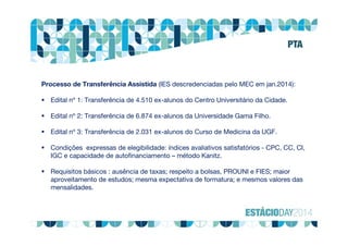 Processo de Transferência Assistida (IES descredenciadas pelo MEC em jan.2014):
 Edital nº 1: Transferência de 4.510 ex-alunos do Centro Universitário da Cidade.
 Edital nº 2: Transferência de 6.874 ex-alunos da Universidade Gama Filho.
 Edital nº 3: Transferência de 2.031 ex-alunos do Curso de Medicina da UGF.
 Condições expressas de elegibilidade: índices avaliativos satisfatórios - CPC, CC, CI,
IGC e capacidade de autofinanciamento – método Kanitz.
 Requisitos básicos : ausência de taxas; respeito a bolsas, PROUNI e FIES; maior
aproveitamento de estudos; mesma expectativa de formatura; e mesmos valores das
mensalidades.
PTA
 