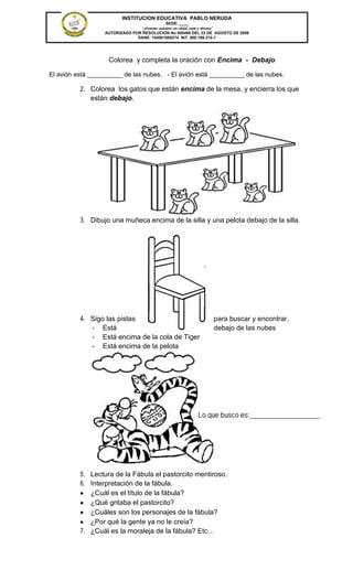 INSTITUCION EDUCATIVA PABLO NERUDA
                                               SEDE: ____
                                “Formamos ciudadanos con calidad, respeto y tolerancia”
                  AUTORIZADO POR RESOLUCION No 000496 DEL 22 DE AGOSTO DE 2006
                               DANE: 154001008274 NIT. 800.189.314-1




                    Colorea y completa la oración con Encima - Debajo

El avión está __________ de las nubes. - El avión está __________ de las nubes.

          2. Colorea los gatos que están encima de la mesa, y encierra los que
             están debajo.




          3. Dibujo una muñeca encima de la silla y una pelota debajo de la silla .




          4. Sigo las pistas                                          para buscar y encontrar.
             - Está                                                   debajo de las nubes
             - Está encima de la cola de Tiger
             - Está encima de la pelota




          5. Lectura de la Fábula el pastorcito mentiroso.
          6. Interpretación de la fábula.
             ¿Cuál es el título de la fábula?
             ¿Qué gritaba el pastorcito?
             ¿Cuáles son los personajes de la fábula?
             ¿Por qué la gente ya no le creía?
          7. ¿Cuál es la moraleja de la fábula? Etc…
 